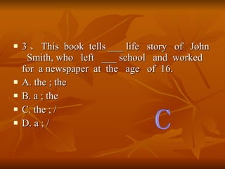 3  This  book  tells ___ life  story  of  John  Smith, who  left  ___ school  and  worked  for  a newspaper  at  the  age  of  16. A. the ; the B. a ; the C. the ; / D. a ; / C 