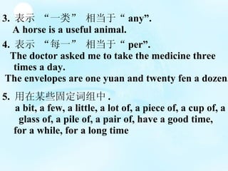 3.  ʾ һࡱ ൱ڡ any. A horse is a useful animal. 4.  ʾ ÿһ ൱ڡ per. The doctor asked me to take the medicine three  times a day. The envelopes are one yuan and twenty fen a dozen. 5.  ĳЩ̶ . a bit, a few, a little, a lot of, a piece of, a cup of, a  glass of, a pile of, a pair of, have a good time, for a while, for a long time 