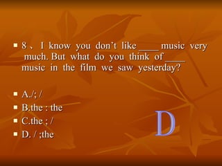 8  I  know  you  dont  like ____ music  very  much. But  what  do  you  think  of ____ music  in  the  film  we  saw  yesterday? A./; / B.the : the C.the ; / D. / ;the D 