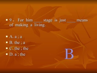 9  For  him ____ stage  is  just ____ means  of  making  a  living. A. a ; a B. the ; a C. the ; the D. a ; the B 