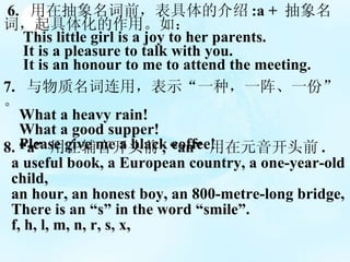 6.  ڳǰĽ :a +   ʣ廯á磺 This little girl is a joy to her parents.  It is a pleasure to talk with you.  It is an honour to me to attend the meeting. 7.  ãʾһ֣һһݡ What a heavy rain! What a good supper! Please give me a black coffee! 8. a  ڸͷǰ , an  Ԫͷǰ . a useful book, a European country, a one-year-old  child,  an hour, an honest boy, an 800-metre-long bridge, There is an s in the word smile. f, h, l, m, n, r, s, x, 