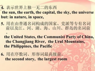 4.  ʾ϶һ޶Ķ the sun, the earth, the capital, the sky, the universe but: in nature, in space,  5.  ͨʹɵĹҡɵרǰԼӡɽȺǰ the United States, the Communist Party of China, the Changjiang River,  the Urul Mountains,  the Philippines, the Pacific 6.  ʡݴ߼ǰ the second story,  the largest room 