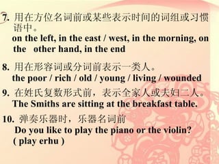 7.  ڷλǰĳЩʾʱĴϰС on the left, in the east / west, in the morning, on the  other hand, in the end 8.  ݴʻִǰʾһˡ the poor / rich / old / young / living / wounded 9.  ϸʽǰʾȫ˻򸾶ˡ The Smiths are sitting at the breakfast table. 10.  ʱǰ Do you like to play the piano or the violin? ( play erhu ) 