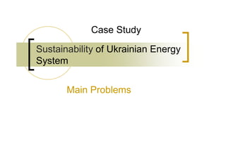 Case Study

Sustainability of Ukrainian Energy
System


       Main Problems
 