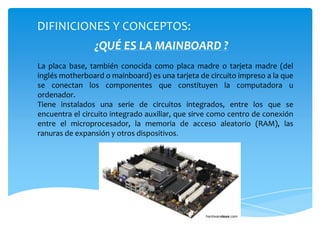 ¿QUÉ ES LA MAINBOARD ?
La placa base, también conocida como placa madre o tarjeta madre (del
inglés motherboard o mainboard) es una tarjeta de circuito impreso a la que
se conectan los componentes que constituyen la computadora u
ordenador.
Tiene instalados una serie de circuitos integrados, entre los que se
encuentra el circuito integrado auxiliar, que sirve como centro de conexión
entre el microprocesador, la memoria de acceso aleatorio (RAM), las
ranuras de expansión y otros dispositivos.
DIFINICIONES Y CONCEPTOS:
 