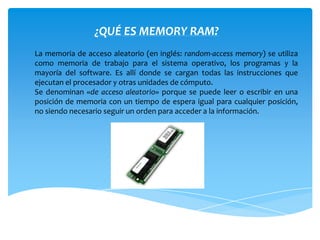 ¿QUÉ ES MEMORY RAM?
La memoria de acceso aleatorio (en inglés: random-access memory) se utiliza
como memoria de trabajo para el sistema operativo, los programas y la
mayoría del software. Es allí donde se cargan todas las instrucciones que
ejecutan el procesador y otras unidades de cómputo.
Se denominan «de acceso aleatorio» porque se puede leer o escribir en una
posición de memoria con un tiempo de espera igual para cualquier posición,
no siendo necesario seguir un orden para acceder a la información.
 