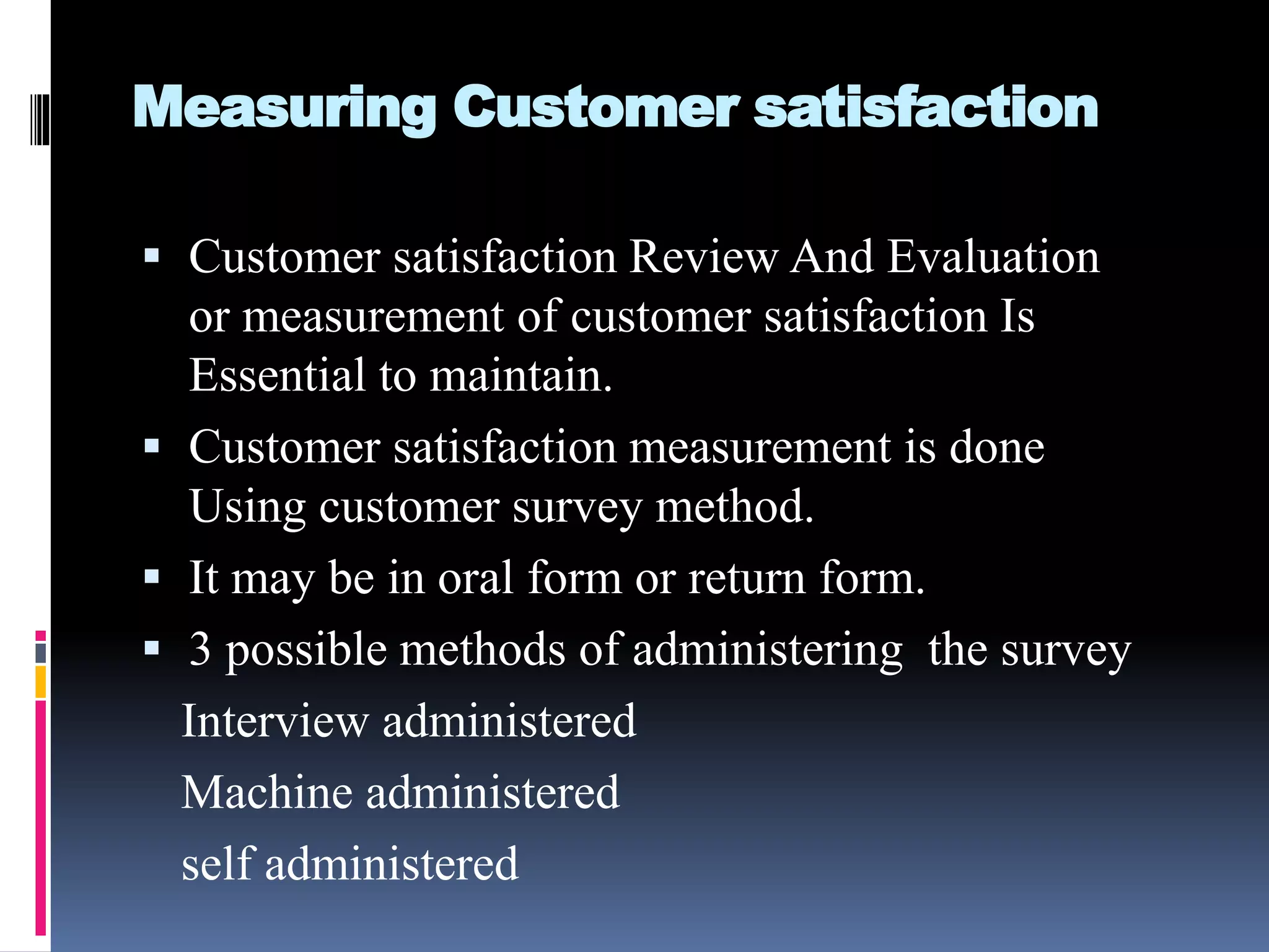 Measuring Customer satisfaction
 Customer satisfaction Review And Evaluation
or measurement of customer satisfaction Is
Essential to maintain.
 Customer satisfaction measurement is done
Using customer survey method.
 It may be in oral form or return form.
 3 possible methods of administering the survey
Interview administered
Machine administered
self administered
 