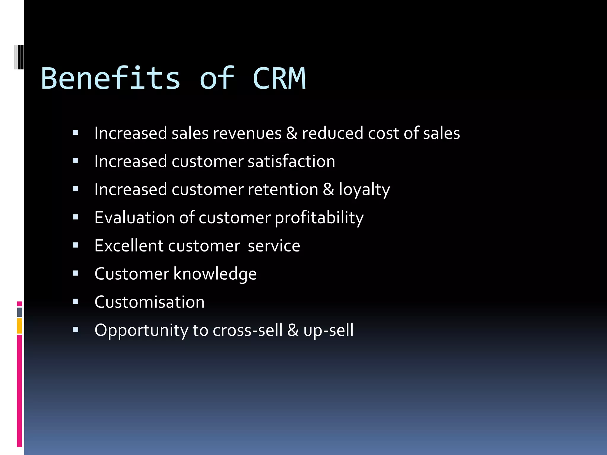 Benefits of CRM
 Increased sales revenues & reduced cost of sales
 Increased customer satisfaction
 Increased customer retention & loyalty
 Evaluation of customer profitability
 Excellent customer service
 Customer knowledge
 Customisation
 Opportunity to cross-sell & up-sell
 