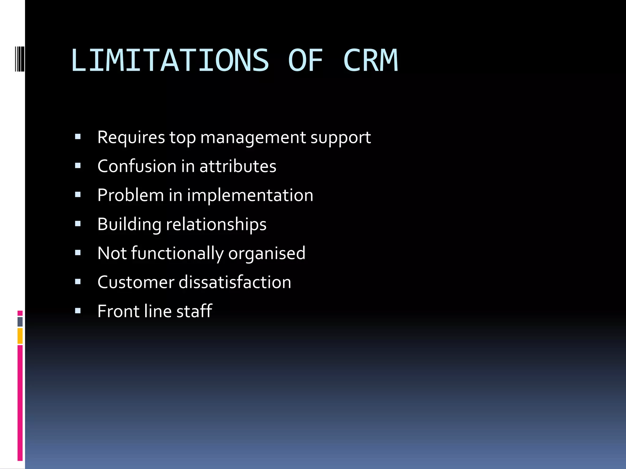 LIMITATIONS OF CRM
 Requires top management support
 Confusion in attributes
 Problem in implementation
 Building relationships
 Not functionally organised
 Customer dissatisfaction
 Front line staff
 