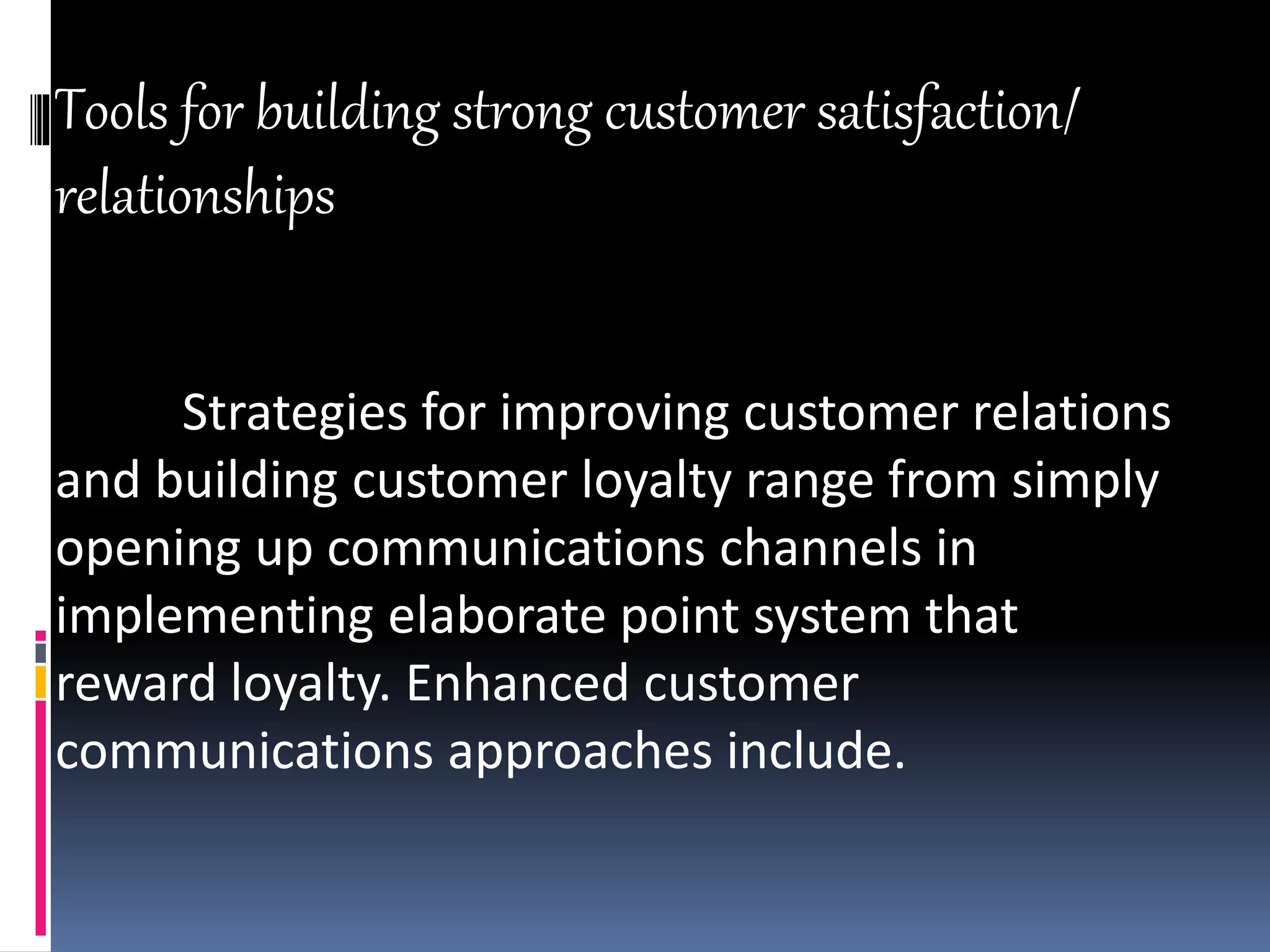 Tools for building strong customer satisfaction/
relationships
Strategies for improving customer relations
and building customer loyalty range from simply
opening up communications channels in
implementing elaborate point system that
reward loyalty. Enhanced customer
communications approaches include.
 