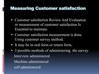 Measuring Customer satisfaction
 Customer satisfaction Review And Evaluation
or measurement of customer satisfaction Is
Essential to maintain.
 Customer satisfaction measurement is done
Using customer survey method.
 It may be in oral form or return form.
 3 possible methods of administering the survey
Interview administered
Machine administered
self administered
 