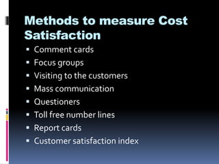 Methods to measure Cost
Satisfaction
 Comment cards
 Focus groups
 Visiting to the customers
 Mass communication
 Questioners
 Toll free number lines
 Report cards
 Customer satisfaction index
 