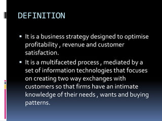 DEFINITION
 It is a business strategy designed to optimise
profitability , revenue and customer
satisfaction.
 It is a multifaceted process , mediated by a
set of information technologies that focuses
on creating two way exchanges with
customers so that firms have an intimate
knowledge of their needs , wants and buying
patterns.
 