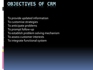 OBJECTIVES OF CRM
1. To provide updated information
2. To customise strategies
3. To anticipate problems
4. To prompt follow-up
5. To establish problem solving mechanism
6. To assess customer interests
7. To integrate functional system
 