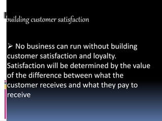 building customer satisfaction
 No business can run without building
customer satisfaction and loyalty.
Satisfaction will be determined by the value
of the difference between what the
customer receives and what they pay to
receive
 