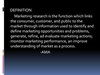 DEFINITION
Marketing research is the function which links
the consumer, customer, and public to the
market through information used to identify and
define marketing opportunities and problems,
generate, refine, ad evaluate marketing actions;
monitor marketing performance, an improve
understanding of market as a process.
-AMA
 