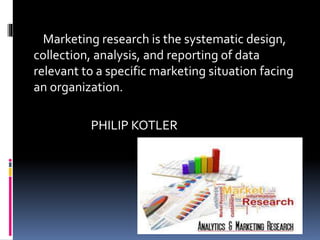 Marketing research is the systematic design,
collection, analysis, and reporting of data
relevant to a specific marketing situation facing
an organization.
PHILIP KOTLER
 