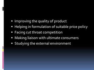  Improving the quality of product
 Helping in formulation of suitable price policy
 Facing cut throat competition
 Making liaison with ultimate consumers
 Studying the external environment
 