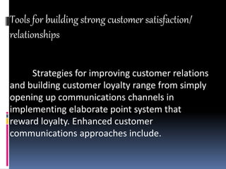 Tools for building strong customer satisfaction/
relationships
Strategies for improving customer relations
and building customer loyalty range from simply
opening up communications channels in
implementing elaborate point system that
reward loyalty. Enhanced customer
communications approaches include.
 