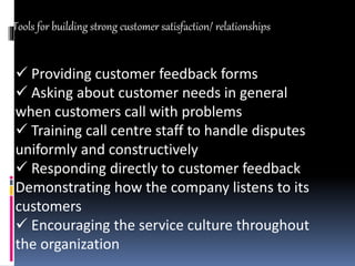  Providing customer feedback forms
 Asking about customer needs in general
when customers call with problems
 Training call centre staff to handle disputes
uniformly and constructively
 Responding directly to customer feedback
Demonstrating how the company listens to its
customers
 Encouraging the service culture throughout
the organization
Tools for building strong customer satisfaction/ relationships
 