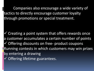 Companies also encourage a wide variety of
tactics to directly encourage customer loyalty
through promotions or special treatment.
 Creating a point system that offers rewards once
a customer accumulates a certain number of points
 Offering discounts on free- product coupons
Running contests in which customers may win prizes
by entering a drawing
 Offering lifetime guarantees.
 