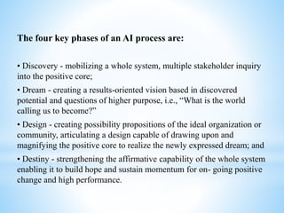 The four key phases of an AI process are:
• Discovery - mobilizing a whole system, multiple stakeholder inquiry
into the positive core;
• Dream - creating a results-oriented vision based in discovered
potential and questions of higher purpose, i.e., “What is the world
calling us to become?”
• Design - creating possibility propositions of the ideal organization or
community, articulating a design capable of drawing upon and
magnifying the positive core to realize the newly expressed dream; and
• Destiny - strengthening the affirmative capability of the whole system
enabling it to build hope and sustain momentum for on- going positive
change and high performance.
 