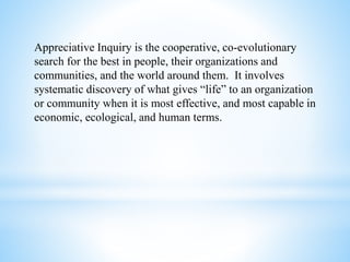 Appreciative Inquiry is the cooperative, co-evolutionary
search for the best in people, their organizations and
communities, and the world around them. It involves
systematic discovery of what gives “life” to an organization
or community when it is most effective, and most capable in
economic, ecological, and human terms.
 