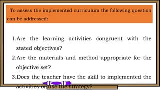 To assess the implemented curriculum the following question
can be addressed:
1.Are the learning activities congruent with the
stated objectives?
2.Are the materials and method appropriate for the
objective set?
3.Does the teacher have the skill to implemented the
activities or use the strategy?
 
