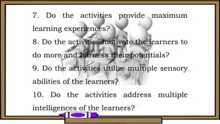 7. Do the activities provide maximum
learning experiences?
8. Do the activities motivate the learners to
do more and harness their potentials?
9. Do the activities utilize multiple sensory
abilities of the learners?
10. Do the activities address multiple
intelligences of the learners?
 