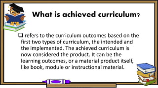 What is achieved curriculum?
 refers to the curriculum outcomes based on the
first two types of curriculum, the intended and
the implemented. The achieved curriculum is
now considered the product. It can be the
learning outcomes, or a material product itself,
like book, module or instructional material.
 