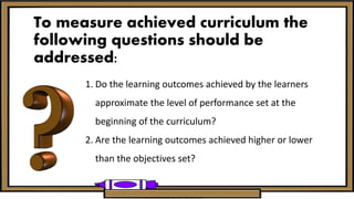To measure achieved curriculum the
following questions should be
addressed:
1. Do the learning outcomes achieved by the learners
approximate the level of performance set at the
beginning of the curriculum?
2. Are the learning outcomes achieved higher or lower
than the objectives set?
 