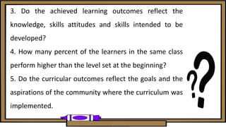 3. Do the achieved learning outcomes reflect the
knowledge, skills attitudes and skills intended to be
developed?
4. How many percent of the learners in the same class
perform higher than the level set at the beginning?
5. Do the curricular outcomes reflect the goals and the
aspirations of the community where the curriculum was
implemented.
 