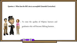 Question 1- What does the BEC aim to accomplish? (Intended Curriculum)
1. To raise the quality of Filipino learners and
graduates who will become lifelong learners.
 