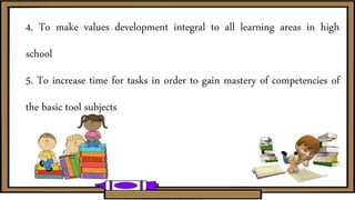 4. To make values development integral to all learning areas in high
school
5. To increase time for tasks in order to gain mastery of competencies of
the basic tool subjects
 