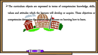 The curriculum objects are expressed in terms of competencies: knowledge, skills,
values and attitudes which the learners will develop or acquire. These objectives or
competencies determine the content which focuses on learning how to learn.
 