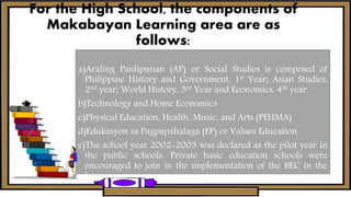 For the High School, the components of
Makabayan Learning area are as
follows:
a)Araling Panlipunan (AP) or Social Studies is composed of
Philippine History and Government, 1st Year; Asian Studies,
2nd year; World History, 3rd Year and Economics, 4th year.
b)Technology and Home Economics
c)Physical Education, Health, Music, and Arts (PEHMA)
d)Edukasyon sa Pagpapahalaga (EP) or Values Education
e)The school year 2002-2003 was declared as the pilot year in
the public schools. Private basic education schools were
encouraged to join in the implementation of the BEC in the
later years.
 