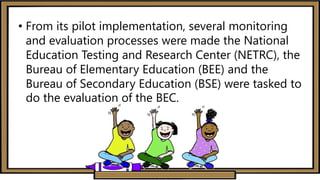 • From its pilot implementation, several monitoring
and evaluation processes were made the National
Education Testing and Research Center (NETRC), the
Bureau of Elementary Education (BEE) and the
Bureau of Secondary Education (BSE) were tasked to
do the evaluation of the BEC.
 