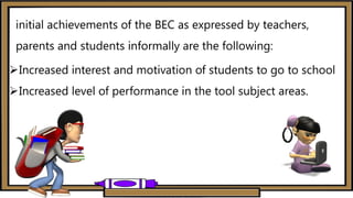initial achievements of the BEC as expressed by teachers,
parents and students informally are the following:
Increased interest and motivation of students to go to school
Increased level of performance in the tool subject areas.
 