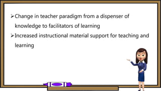 Change in teacher paradigm from a dispenser of
knowledge to facilitators of learning
Increased instructional material support for teaching and
learning
 