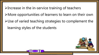Increase in the in-service training of teachers
More opportunities of learners to learn on their own
Use of varied teaching strategies to complement the
learning styles of the students
 