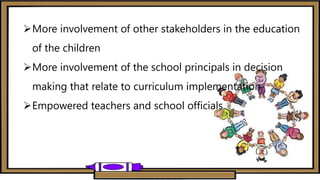 More involvement of other stakeholders in the education
of the children
More involvement of the school principals in decision
making that relate to curriculum implementation
Empowered teachers and school officials
 