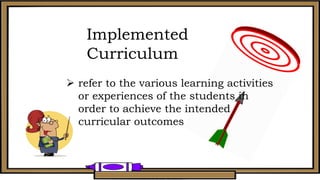 Implemented
Curriculum
 refer to the various learning activities
or experiences of the students in
order to achieve the intended
curricular outcomes
 