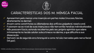 CARACTERÍSTICAS DOS M. MÍMICA FACIAL
 Apresentam pelo menos uma inserção em partes moles (mucosa, fáscias,
diretamente na derme).
 Atuam como constritores ou dilatadores dos orifícios palpebral, nasal e oral.
 Fusionam-se ao nível de suas inserções e não tem então tendões individualizados.
 Não possuem fáscia, estando recobertos pelo seu próprio epimísio que adere
intimamente no tecido celular subcutâneo e na derme, o que dificulta a sua
dissecação.
 Derivam-se do segundo arco branquial e como tal são inervados pelo nervo facial
(VII par).
19
TEIXEIRA, Lucilia Maria Souza, REHER,Peter, REHER,Vanessa Sampaio. AnatomiaAplicadaà Odontologia, 2ª edição.
 