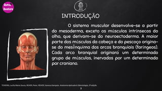 INTRODUÇÃO
O sistema muscular desenvolve-se a partir
do mesoderma, exceto os músculos intrínsecos do
olho, que derivam-se do neuroectoderma. A maior
parte dos músculos da cabeça e do pescoço origina-
se do mesê̂̂nquima dos arcos branquiais (faríngeos).
Cada arco branquial originará um determinado
grupo de músculos, inervados por um determinado
par craniano.
3
TEIXEIRA, Lucilia Maria Souza, REHER,Peter, REHER,Vanessa Sampaio. AnatomiaAplicadaà Odontologia, 2ª edição.
 