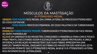 MÚSCULOS DA MASTIGAÇÃO
M. PTERIGÓIDEO MEDIAL
ORIGEM: FEIXE MAIOR: FACE MEDIAL DA LÂMINA LATERAL DO PROCESSO PTERIGÓIDEO
DO OSSO ESFENÓIDE
FEIXE MENOR: PROCESSO PIRAMIDAL DO OSSO PALATINO E DA TUBEROSIDADE
DA MAXILA
INSERÇÃO: FEIXES (MAIOR E MENOR): TUBEROSIDADES PTERIGÓIDEAS DA FACE MEDIAL
DO RAMO MANDIBULAR
AÇÃO:É UM SINERGISTA DO MASSETER, CONDUZINDO A MANDÍBULA PARA CIMA E POUCO
PARA FRENTE, EXECUTANDO ASSIM A ELEVAÇÃO E UMA LIGEIRA PROTRUSÃO. A ÚNICA
DIFERENÇA EM RELAÇÃO AO MASSETER É QUE SUAS FIBRAS APRESENTAM UMA
DIREÇÃO TAMBÉM MEDIAL, ENQUANTO AS FIBRAS DO MASSETER SÃO VERTICAIS. ESTA
DISPOSIÇÃO PERMITE QUE O PTERIGÓIDEO MEDIAL AUXILIE O M. PTERIGÓIDEO LATERAL
NOS MOVIMENTOS DE LATERALIDADE. 50
 
