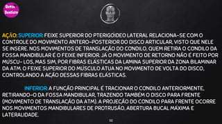 AÇÃO: SUPERIOR: FEIXE SUPERIOR DO PTERIGÓIDEO LATERAL RELACIONA-SE COM O
CONTROLE DO MOVIMENTO ÂNTERO-POSTERIOR DO DISCO ARTICULAR, VISTO QUE NELE
SE INSERE. NOS MOVIMENTOS DE TRANSLAÇÃO DO CÔNDILO, QUEM RETIRA O CÔNDILO DA
FOSSA MANDIBULAR É O FEIXE INFERIOR. JÁ O MOVIMENTO DE RETORNO NÃO É FEITO POR
MÚSCU- LOS, MAS SIM, POR FIBRAS ELÁSTICAS DA LÂMINA SUPERIOR DA ZONA BILAMINAR
DA ATM. O FEIXE SUPERIOR DO MÚSCULO ATUA NO MOVIMENTO DE VOLTA DO DISCO,
CONTROLANDO A AÇÃO DESSAS FIBRAS ELÁSTICAS.
INFERIOR: A FUNÇÃO PRINCIPAL É TRACIONAR O CÔNDILO ANTERIORMENTE,
RETIRANDO-O DA FOSSA MANDIBULAR, TRAZENDO TAMBÉM O DISCO PARA FRENTE
(MOVIMENTO DE TRANSLAÇÃO DA ATM). A PROJEÇÃO DO CÔNDILO PARA FRENTE OCORRE
NOS MOVIMENTOS MANDIBULARES DE PROTRUSÃO, ABERTURA BUCAL MÁXIMA E
LATERALIDADE.
52
 