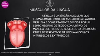 MÚSCULOS DA LÍNGUA
A LÍNGUA É UM ÓRGÃO MUSCULAR, QUE
FORMA GRANDE PARTE DO ASSOALHO DA CAVIDADE
ORAL. ELA É COMPLETAMENTE DIVIDIDA POR UM
SEPTO MEDIANO DE TECIDO CONJUNTIVO, DE
MANEIRA QUE TODOS OS MÚSCULOS DA LÍNGUA SÃO
PARES. DESCREVEM-SE NA LÍNGUA MÚSCULOS
INTRÍNSECOS E EXTRÍNSECOS.
56
TEIXEIRA, Lucilia Maria Souza, REHER,Peter, REHER,Vanessa Sampaio. AnatomiaAplicadaà Odontologia, 2ª edição.
 