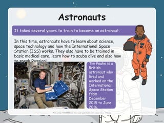 Astronauts
It takes several years to train to become an astronaut.
In this time, astronauts have to learn about science,
space technology and how the International Space
Station (ISS) works. They also have to be trained in
basic medical care, learn how to scuba dive and also how
to speak Russian!
Tim Peake is a
British
astronaut who
lived and
worked on the
International
Space Station
from
December
2015 to June
2016.
Photo courtesy of NASA(@Wikimedia Commons.com) - granted under creative commons licence – attribution
 