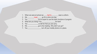 1. When we were at school we ____had to________ wear a uniform.
2. We ________must_____ go for a drink one day.
3. You ____________ be an expert to use the basic functions of program.
4. What are you doing? You ________________be here!
5. You _____________to tell her that you are sorry.
6. We _____________go to the meeting. Why didn’t you go?
7. You ________________ turn off your mobile phone on a plane.
 