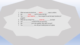 1. When we were at school we ____had to________ wear a uniform.
2. We ________must_____ go for a drink one day.
3. You _______don’t have to_____ be an expert to use the basic functions of
program.
4. What are you doing? You _______must not_________be here!
5. You _____________to tell her that you are sorry.
6. We _____________go to the meeting. Why didn’t you go?
7. You ________________ turn off your mobile phone on a plane.
 